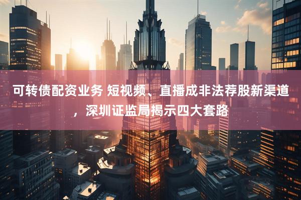 可转债配资业务 短视频、直播成非法荐股新渠道，深圳证监局揭示四大套路