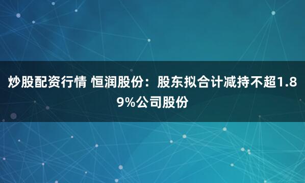 炒股配资行情 恒润股份：股东拟合计减持不超1.89%公司股份