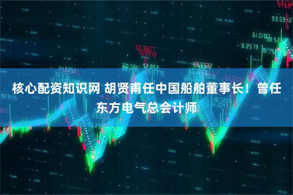 核心配资知识网 胡贤甫任中国船舶董事长！曾任东方电气总会计师