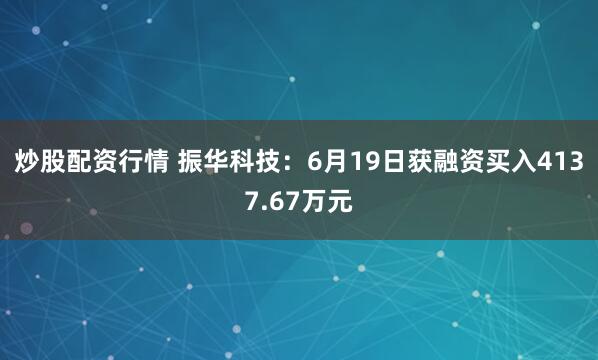 炒股配资行情 振华科技：6月19日获融资买入4137.67万元