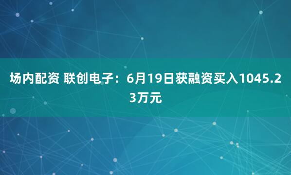 场内配资 联创电子：6月19日获融资买入1045.23万元