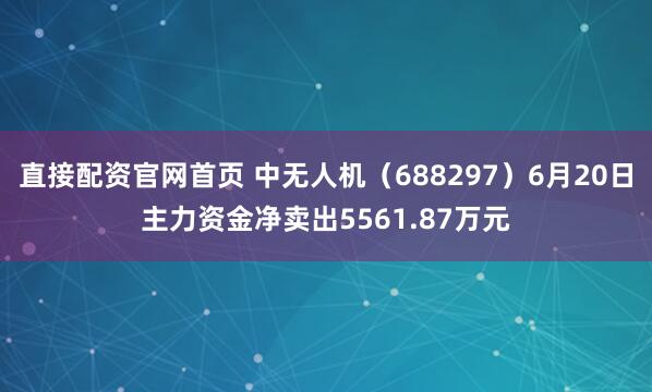 直接配资官网首页 中无人机（688297）6月20日主力资金净卖出5561.87万元