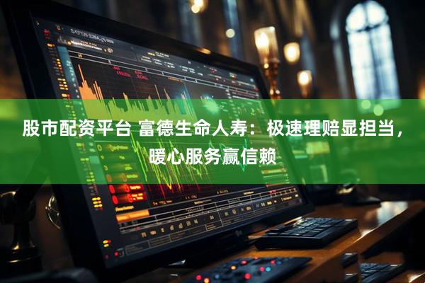 股市配资平台 富德生命人寿：极速理赔显担当，暖心服务赢信赖