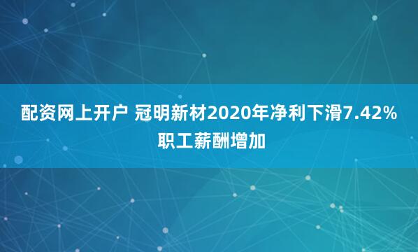 配资网上开户 冠明新材2020年净利下滑7.42% 职工薪酬增加