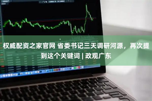 权威配资之家官网 省委书记三天调研河源，再次提到这个关键词 | 政观广东