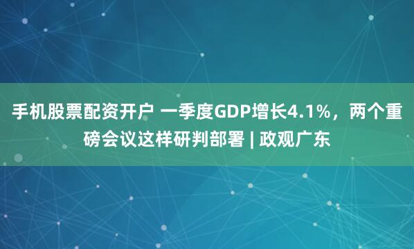 手机股票配资开户 一季度GDP增长4.1%，两个重磅会议这样研判部署 | 政观广东