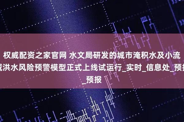 权威配资之家官网 水文局研发的城市淹积水及小流域洪水风险预警模型正式上线试运行_实时_信息处_预报