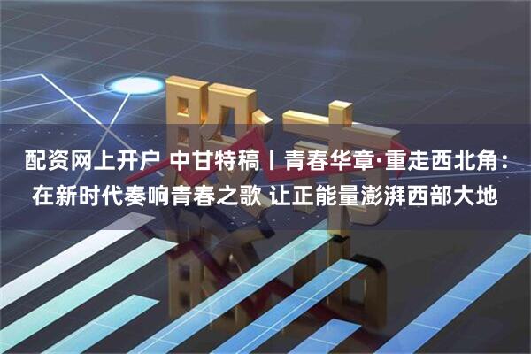 配资网上开户 中甘特稿丨青春华章·重走西北角：在新时代奏响青春之歌 让正能量澎湃西部大地