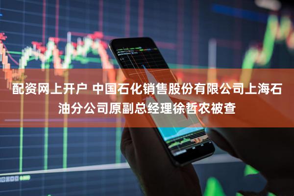 配资网上开户 中国石化销售股份有限公司上海石油分公司原副总经理徐哲农被查