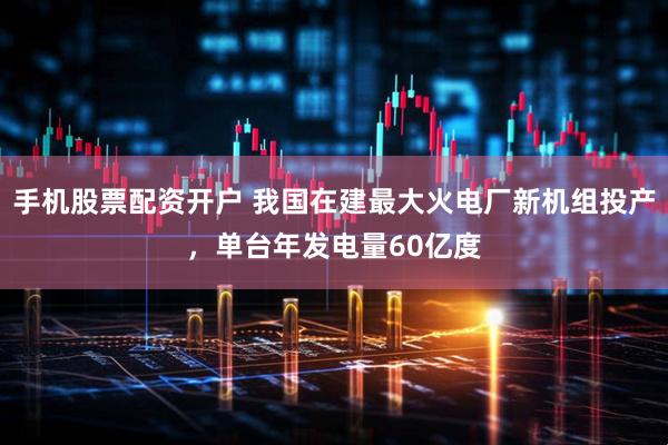 手机股票配资开户 我国在建最大火电厂新机组投产，单台年发电量60亿度