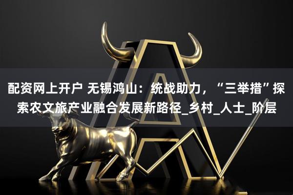 配资网上开户 无锡鸿山：统战助力，“三举措”探索农文旅产业融合发展新路径_乡村_人士_阶层