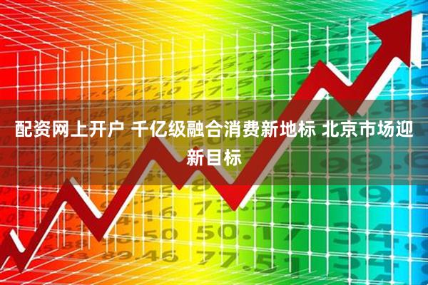 配资网上开户 千亿级融合消费新地标 北京市场迎新目标