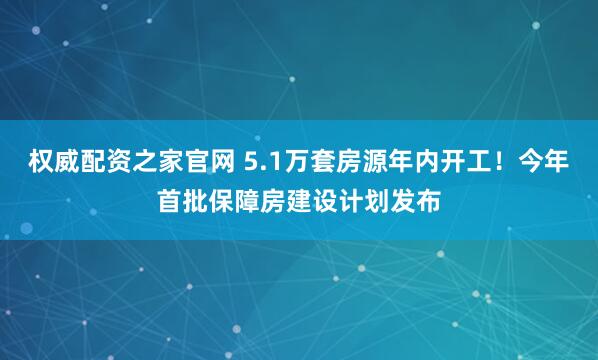 权威配资之家官网 5.1万套房源年内开工！今年首批保障房建设计划发布