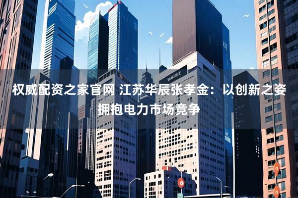 权威配资之家官网 江苏华辰张孝金：以创新之姿拥抱电力市场竞争