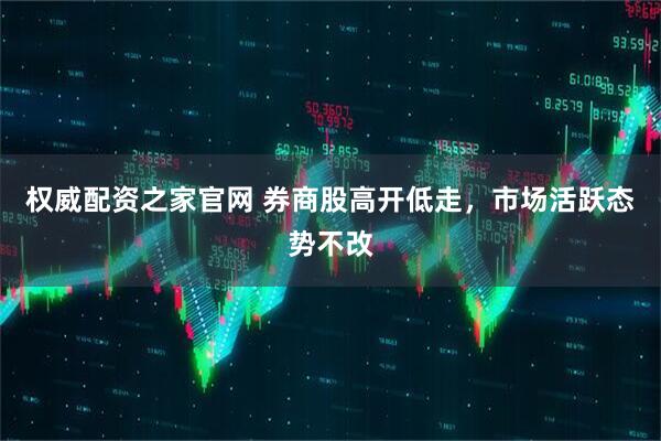 权威配资之家官网 券商股高开低走，市场活跃态势不改