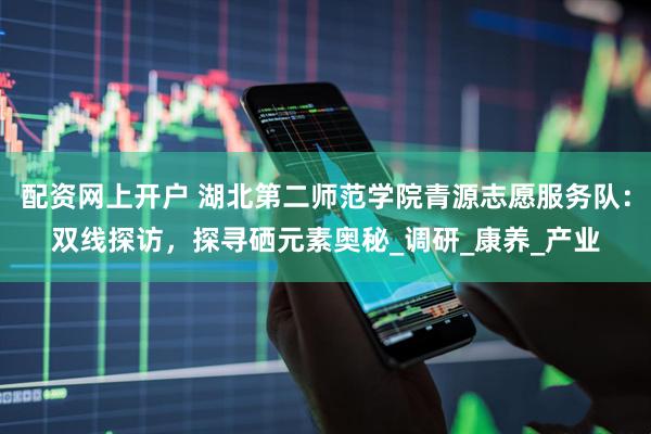 配资网上开户 湖北第二师范学院青源志愿服务队：双线探访，探寻硒元素奥秘_调研_康养_产业