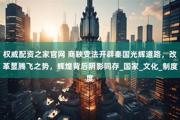 权威配资之家官网 商鞅变法开辟秦国光辉道路，改革显腾飞之势，辉煌背后阴影同存_国家_文化_制度