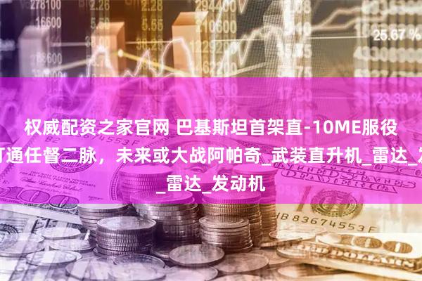 权威配资之家官网 巴基斯坦首架直-10ME服役？已打通任督二脉，未来或大战阿帕奇_武装直升机_雷达_发动机