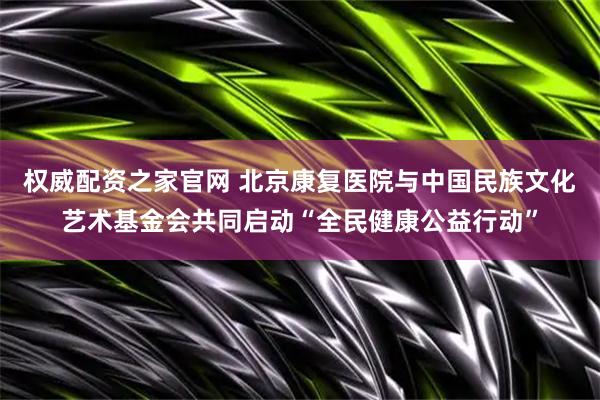 权威配资之家官网 北京康复医院与中国民族文化艺术基金会共同启动“全民健康公益行动”