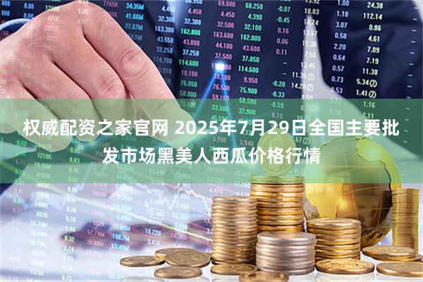 权威配资之家官网 2025年7月29日全国主要批发市场黑美人西瓜价格行情