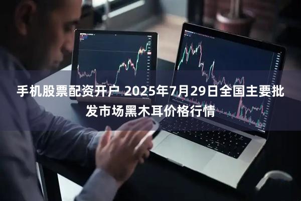 手机股票配资开户 2025年7月29日全国主要批发市场黑木耳价格行情