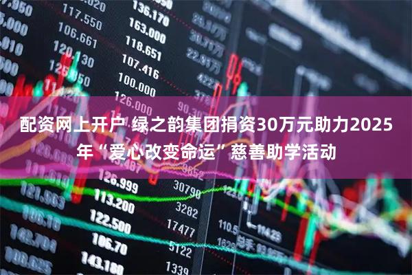 配资网上开户 绿之韵集团捐资30万元助力2025年“爱心改变命运”慈善助学活动