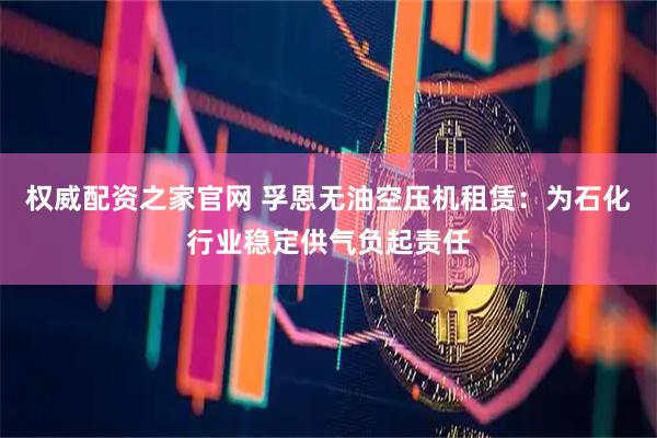 权威配资之家官网 孚恩无油空压机租赁：为石化行业稳定供气负起责任