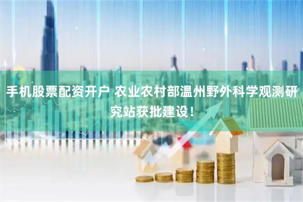 手机股票配资开户 农业农村部温州野外科学观测研究站获批建设！