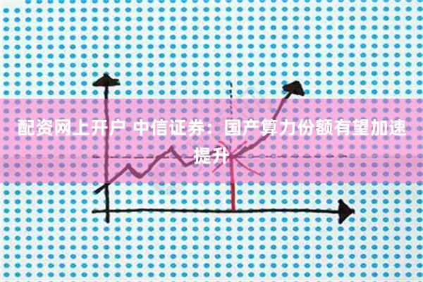 配资网上开户 中信证券：国产算力份额有望加速提升