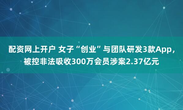 配资网上开户 女子“创业”与团队研发3款App，被控非法吸收300万会员涉案2.37亿元