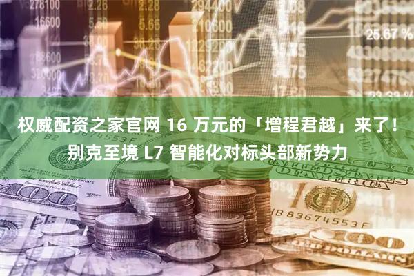 权威配资之家官网 16 万元的「增程君越」来了！别克至境 L7 智能化对标头部新势力