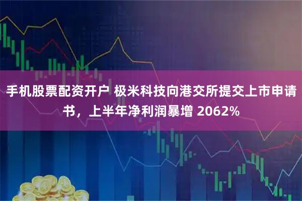 手机股票配资开户 极米科技向港交所提交上市申请书，上半年净利润暴增 2062%