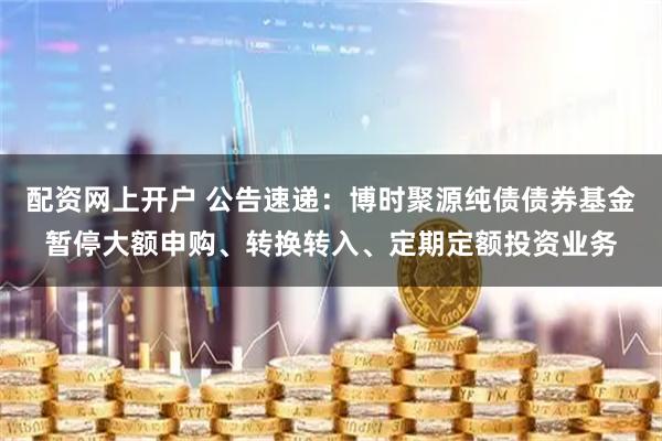 配资网上开户 公告速递：博时聚源纯债债券基金暂停大额申购、转换转入、定期定额投资业务