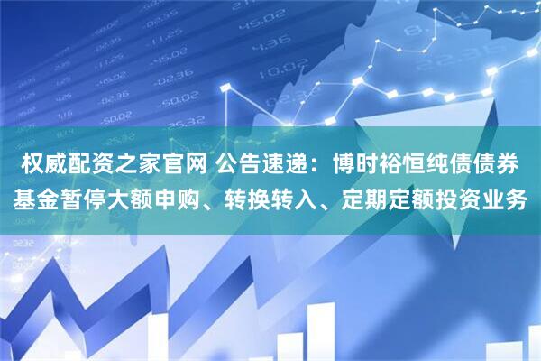 权威配资之家官网 公告速递：博时裕恒纯债债券基金暂停大额申购、转换转入、定期定额投资业务