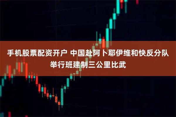 手机股票配资开户 中国赴阿卜耶伊维和快反分队举行班建制三公里比武