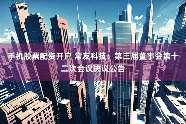 手机股票配资开户 常友科技：第三届董事会第十二次会议决议公告