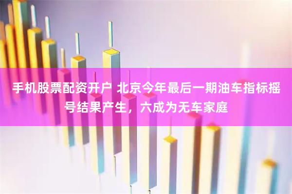手机股票配资开户 北京今年最后一期油车指标摇号结果产生，六成为无车家庭