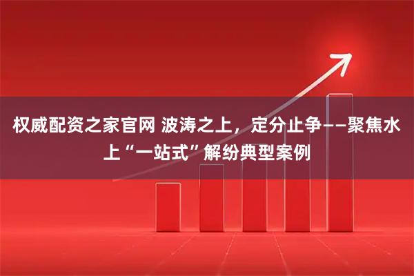 权威配资之家官网 波涛之上，定分止争——聚焦水上“一站式”解纷典型案例