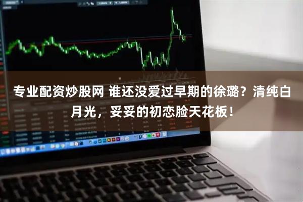 专业配资炒股网 谁还没爱过早期的徐璐？清纯白月光，妥妥的初恋脸天花板！