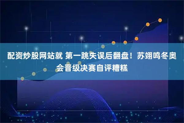 配资炒股网站就 第一跳失误后翻盘！苏翊鸣冬奥会晋级决赛自评糟糕