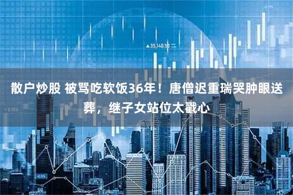 散户炒股 被骂吃软饭36年！唐僧迟重瑞哭肿眼送葬，继子女站位太戳心